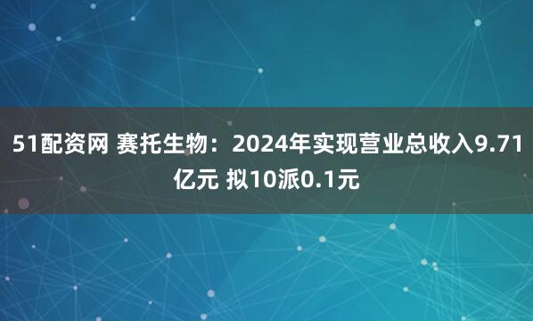 51配资网 赛托生物：2024年实现营业总收入9.71亿元 拟10派0.1元