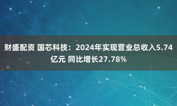 财盛配资 国芯科技：2024年实现营业总收入5.74亿元 同比增长27.78%