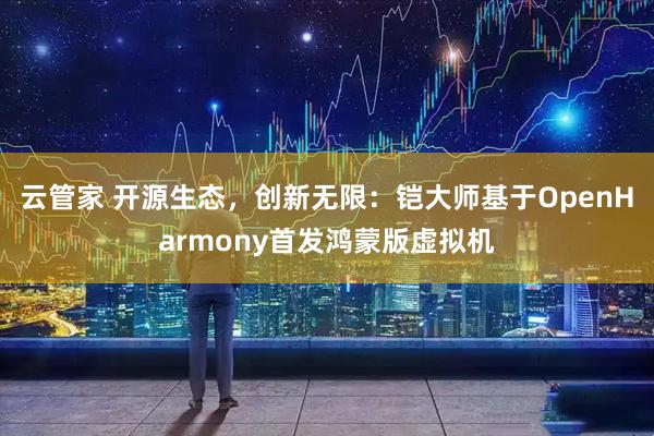 云管家 开源生态，创新无限：铠大师基于OpenHarmony首发鸿蒙版虚拟机