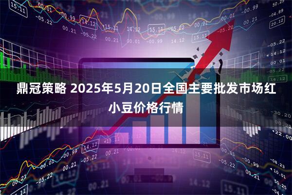鼎冠策略 2025年5月20日全国主要批发市场红小豆价格行情