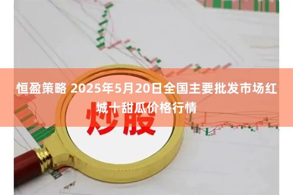 恒盈策略 2025年5月20日全国主要批发市场红城十甜瓜价格行情