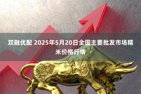 双融优配 2025年5月20日全国主要批发市场糯米价格行情