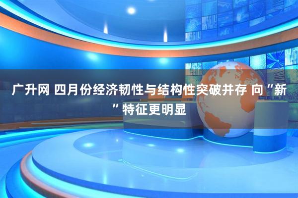广升网 四月份经济韧性与结构性突破并存 向“新”特征更明显