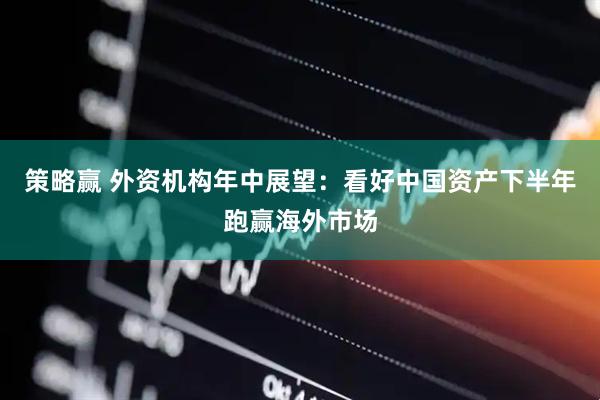策略赢 外资机构年中展望：看好中国资产下半年跑赢海外市场