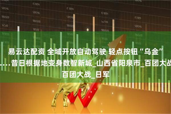 易云达配资 全域开放自动驾驶 轻点按钮“乌金”滚滚……昔日根据地变身数智新城_山西省阳泉市_百团大战_日军