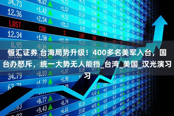 恒汇证券 台海局势升级！400多名美军入台，国台办怒斥，统一大势无人能挡_台湾_美国_汉光演习