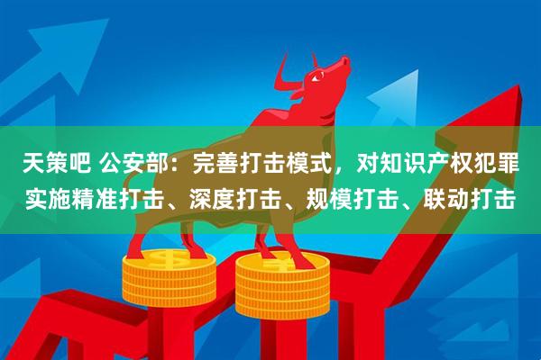 天策吧 公安部：完善打击模式，对知识产权犯罪实施精准打击、深度打击、规模打击、联动打击