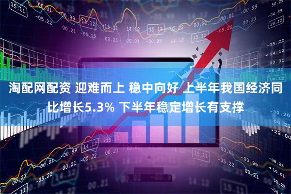 淘配网配资 迎难而上 稳中向好 上半年我国经济同比增长5.3% 下半年稳定增长有支撑