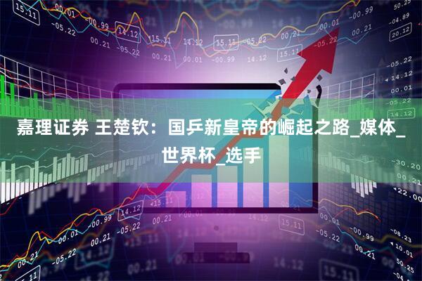 嘉理证券 王楚钦：国乒新皇帝的崛起之路_媒体_世界杯_选手