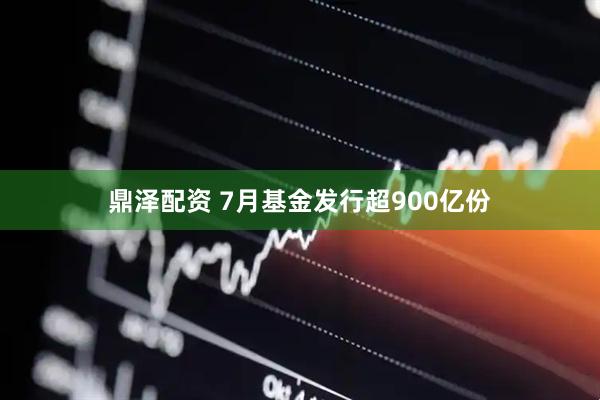 鼎泽配资 7月基金发行超900亿份