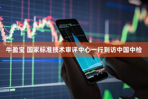 牛盈宝 国家标准技术审评中心一行到访中国中检