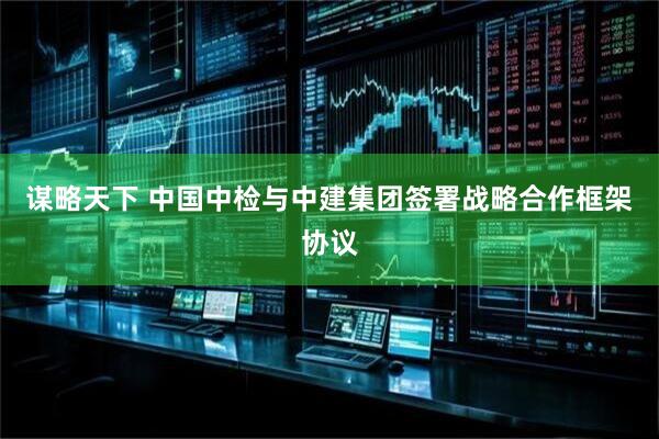 谋略天下 中国中检与中建集团签署战略合作框架协议