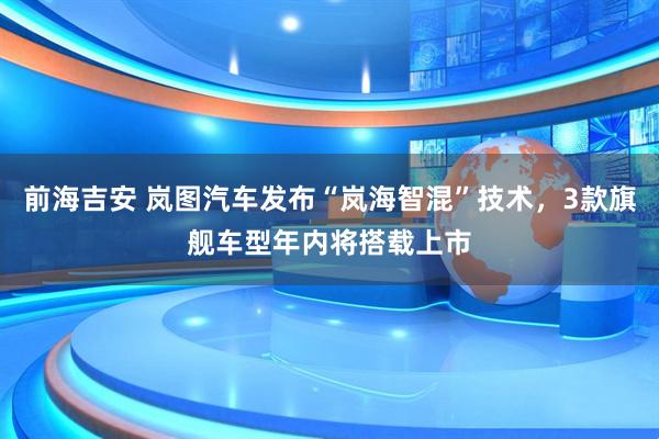 前海吉安 岚图汽车发布“岚海智混”技术，3款旗舰车型年内将搭载上市