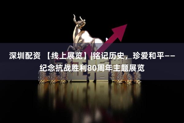 深圳配资 【线上展览】|铭记历史，珍爱和平——纪念抗战胜利80周年主题展览