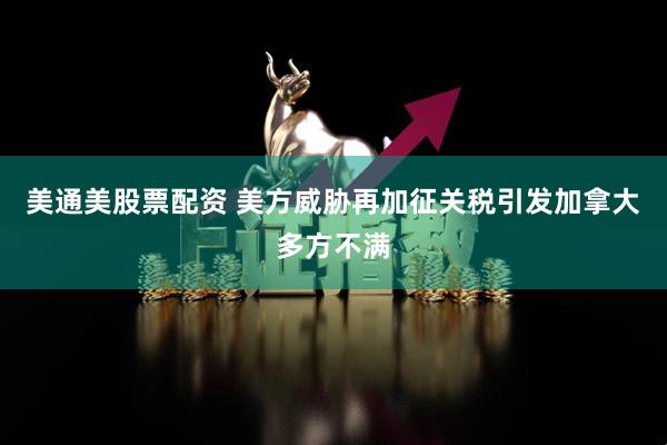 美通美股票配资 美方威胁再加征关税引发加拿大多方不满