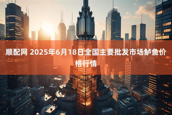 顺配网 2025年6月18日全国主要批发市场鲈鱼价格行情