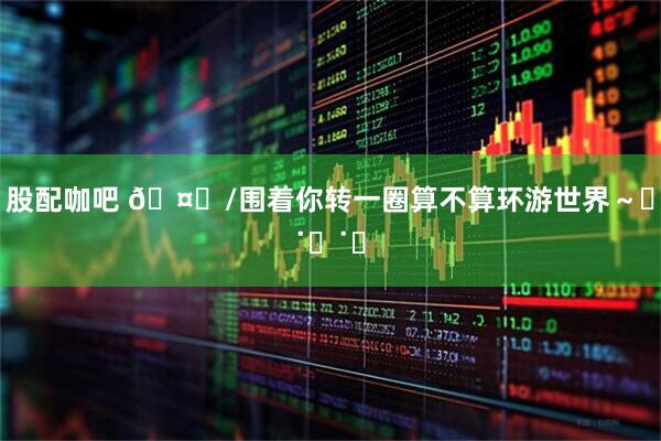 股配咖吧 🤍/围着你转一圈算不算环游世界～ฅ˙Ⱉ˙ฅ